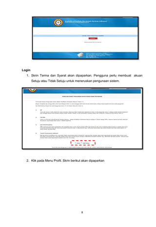Login
  1. Skrin Terma dan Syarat akan dipaparkan. Pengguna perlu membuat akuan
        Setuju atau Tidak Setuju untuk meneruskan pengunaan sistem.




  2. Klik pada Menu Profil. Skrin berikut akan dipaparkan




                                         8
 