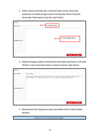 2. Sistem secara automatik akan membuat kiraan nombor fasal yang
   sepatutnya manakala pengguna perlu memasukkan Nama Fasal dan
   Kandungan Fasal seperti di gambar rajah berikut.



                                Isi Nama Fasal.




                                                  Isi Kandungan Fasal.




3. Selepas pengguna selesai memasukkan kandungan bagi fasal ini, klik pada
   "Simpan" untuk menyimpan fasal ini seperti di gambar rajah berikut.




4. Mesej berikut akan dipaparkan bagi menandakan fasal ini telah berjaya
   disimpan.




                                   89
 