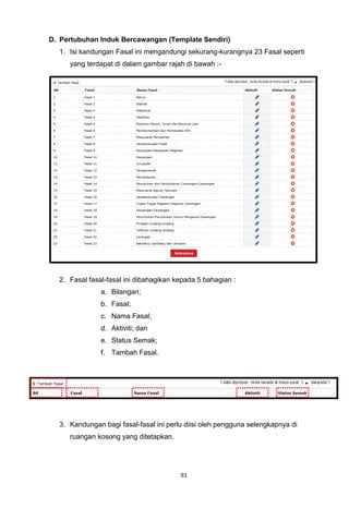 D. Pertubuhan Induk Bercawangan (Template Sendiri)
  1. Isi kandungan Fasal ini mengandungi sekurang-kurangnya 23 Fasal seperti
     yang terdapat di dalam gambar rajah di bawah :-




  2. Fasal fasal-fasal ini dibahagikan kepada 5 bahagian :
               a. Bilangan;
               b. Fasal;
               c. Nama Fasal;
               d. Aktiviti; dan
               e. Status Semak;
               f. Tambah Fasal.




  3. Kandungan bagi fasal-fasal ini perlu diisi oleh pengguna selengkapnya di
     ruangan kosong yang ditetapkan.




                                        91
 
