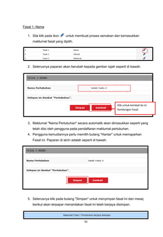 Fasal 1: Nama

  1. Sila klik pada ikon    untuk membuat proses semakan dan kemasukkan
     maklumat fasal yang dipilih.




  2. Seterusnya paparan akan berubah kepada gambar rajah seperti di bawah.




                                                              Klik untuk kembali ke Isi
                                                              Kandungan Fasal.



  3. Maklumat "Nama Pertubuhan" secara automatik akan dimasukkan seperti yang
     telah diisi oleh pengguna pada pendaftaran maklumat pertubuhan.
  4. Pengguna kemudiannya perlu memilih butang "Hantar" untuk memaparkan
     Fasal ini. Paparan di skrin adalah seperti di bawah.




  5. Seterusnya klik pada butang "Simpan" untuk menyimpan fasal ini dan mesej
     berikut akan terpapar menandakan fasal ini telah berjaya disimpan.




                                         92
 