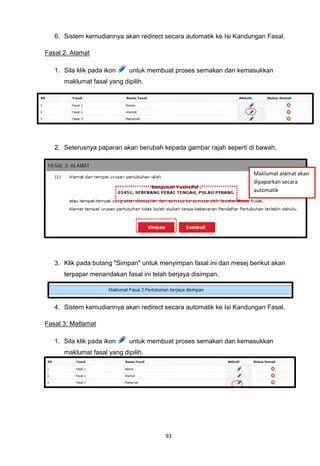 6. Sistem kemudiannya akan redirect secara automatik ke Isi Kandungan Fasal.

Fasal 2: Alamat

   1. Sila klik pada ikon    untuk membuat proses semakan dan kemasukkan
      maklumat fasal yang dipilih.




   2. Seterusnya paparan akan berubah kepada gambar rajah seperti di bawah.


                                                                     Maklumat alamat akan
                                                                     dipaparkan secara
                                                                     automatik




   3. Klik pada butang "Simpan" untuk menyimpan fasal ini dan mesej berikut akan
      terpapar menandakan fasal ini telah berjaya disimpan.




   4. Sistem kemudiannya akan redirect secara automatik ke Isi Kandungan Fasal.

Fasal 3: Matlamat

   1. Sila klik pada ikon    untuk membuat proses semakan dan kemasukkan
      maklumat fasal yang dipilih.




                                        93
 