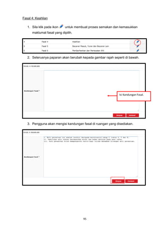 Fasal 4: Keahlian

   1. Sila klik pada ikon    untuk membuat proses semakan dan kemasukkan
      maklumat fasal yang dipilih.




   2. Seterusnya paparan akan berubah kepada gambar rajah seperti di bawah.




                                                              Isi Kandungan Fasal.




   3. Pengguna akan mengisi kandungan fasal di ruangan yang disediakan.




                                       95
 