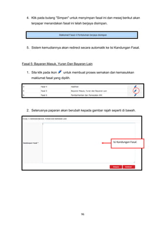 4. Klik pada butang "Simpan" untuk menyimpan fasal ini dan mesej berikut akan
      terpapar menandakan fasal ini telah berjaya disimpan.




   5. Sistem kemudiannya akan redirect secara automatik ke Isi Kandungan Fasal.




Fasal 5: Bayaran Masuk, Yuran Dan Bayaran Lain

   1. Sila klik pada ikon    untuk membuat proses semakan dan kemasukkan
      maklumat fasal yang dipilih.




   2. Seterusnya paparan akan berubah kepada gambar rajah seperti di bawah.




                                                              Isi Kandungan Fasal.




                                        96
 