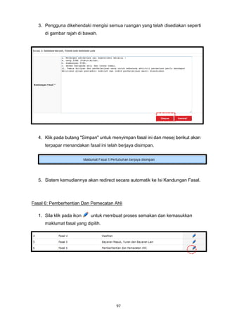 3. Pengguna dikehendaki mengisi semua ruangan yang telah disediakan seperti
      di gambar rajah di bawah.




   4. Klik pada butang "Simpan" untuk menyimpan fasal ini dan mesej berikut akan
      terpapar menandakan fasal ini telah berjaya disimpan.




   5. Sistem kemudiannya akan redirect secara automatik ke Isi Kandungan Fasal.




Fasal 6: Pemberhentian Dan Pemecatan Ahli

   1. Sila klik pada ikon    untuk membuat proses semakan dan kemasukkan
      maklumat fasal yang dipilih.




                                        97
 