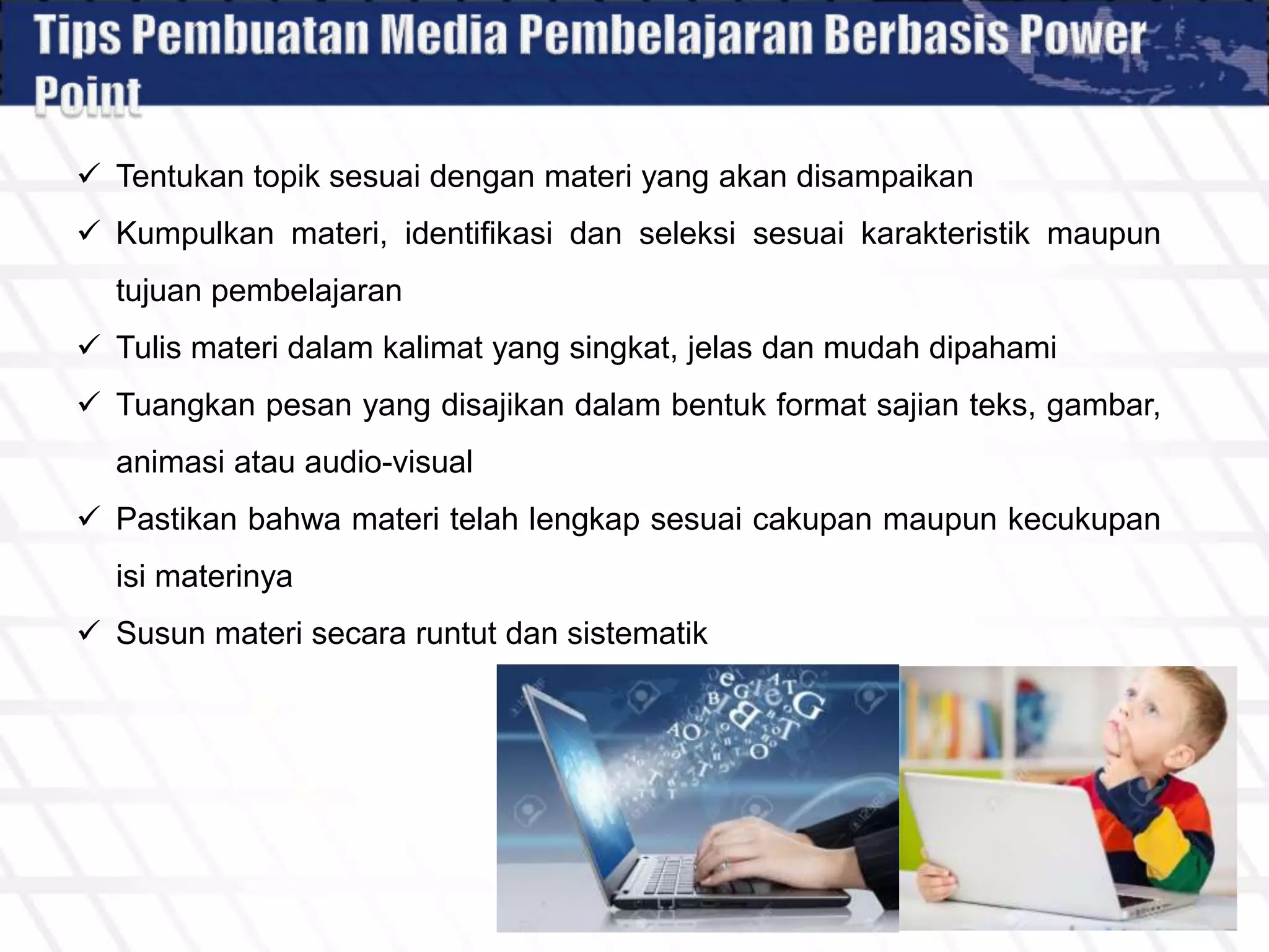  Tentukan topik sesuai dengan materi yang akan disampaikan
 Kumpulkan materi, identifikasi dan seleksi sesuai karakteristik maupun
tujuan pembelajaran
 Tulis materi dalam kalimat yang singkat, jelas dan mudah dipahami
 Tuangkan pesan yang disajikan dalam bentuk format sajian teks, gambar,
animasi atau audio-visual
 Pastikan bahwa materi telah lengkap sesuai cakupan maupun kecukupan
isi materinya
 Susun materi secara runtut dan sistematik
 