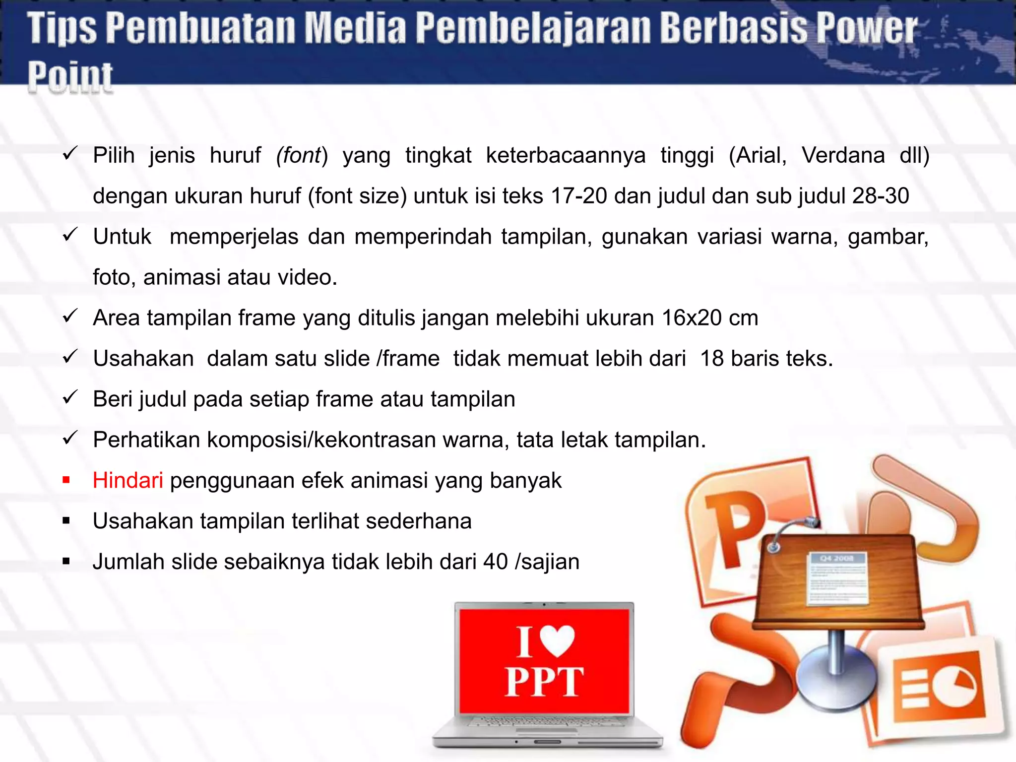  Pilih jenis huruf (font) yang tingkat keterbacaannya tinggi (Arial, Verdana dll)
dengan ukuran huruf (font size) untuk isi teks 17-20 dan judul dan sub judul 28-30
 Untuk memperjelas dan memperindah tampilan, gunakan variasi warna, gambar,
foto, animasi atau video.
 Area tampilan frame yang ditulis jangan melebihi ukuran 16x20 cm
 Usahakan dalam satu slide /frame tidak memuat lebih dari 18 baris teks.
 Beri judul pada setiap frame atau tampilan
 Perhatikan komposisi/kekontrasan warna, tata letak tampilan.
 Hindari penggunaan efek animasi yang banyak
 Usahakan tampilan terlihat sederhana
 Jumlah slide sebaiknya tidak lebih dari 40 /sajian
 