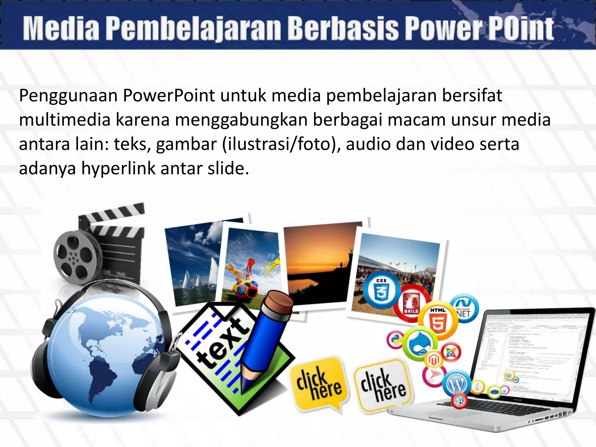 Penggunaan PowerPoint untuk media pembelajaran bersifat
multimedia karena menggabungkan berbagai macam unsur media
antara lain: teks, gambar (ilustrasi/foto), audio dan video serta
adanya hyperlink antar slide.
 