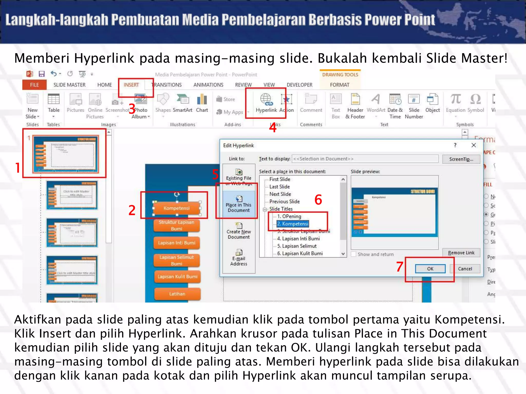 Memberi Hyperlink pada masing-masing slide. Bukalah kembali Slide Master!
Aktifkan pada slide paling atas kemudian klik pada tombol pertama yaitu Kompetensi.
Klik Insert dan pilih Hyperlink. Arahkan krusor pada tulisan Place in This Document
kemudian pilih slide yang akan dituju dan tekan OK. Ulangi langkah tersebut pada
masing-masing tombol di slide paling atas. Memberi hyperlink pada slide bisa dilakukan
dengan klik kanan pada kotak dan pilih Hyperlink akan muncul tampilan serupa.
1
2
3
4
5
6
7
 