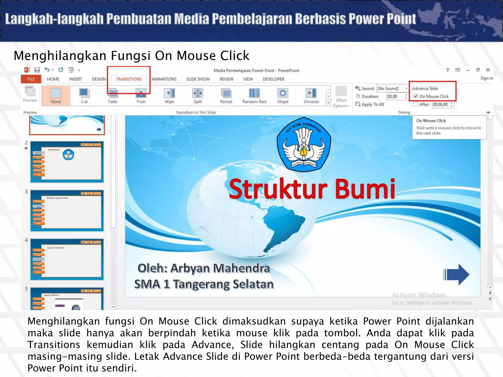 Menghilangkan Fungsi On Mouse Click
Menghilangkan fungsi On Mouse Click dimaksudkan supaya ketika Power Point dijalankan
maka slide hanya akan berpindah ketika mouse klik pada tombol. Anda dapat klik pada
Transitions kemudian klik pada Advance, Slide hilangkan centang pada On Mouse Click
masing-masing slide. Letak Advance Slide di Power Point berbeda-beda tergantung dari versi
Power Point itu sendiri.
 