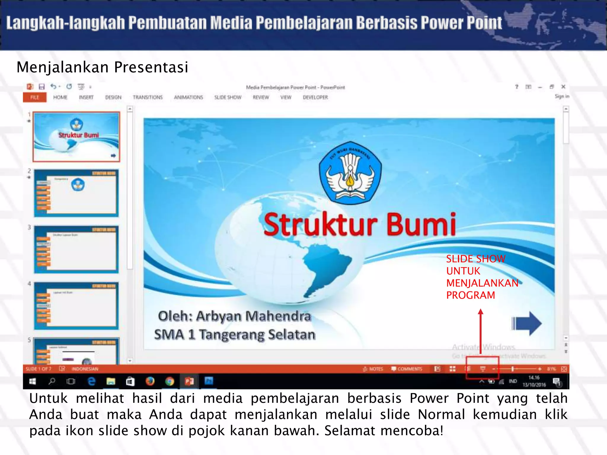 Menjalankan Presentasi
Untuk melihat hasil dari media pembelajaran berbasis Power Point yang telah
Anda buat maka Anda dapat menjalankan melalui slide Normal kemudian klik
pada ikon slide show di pojok kanan bawah. Selamat mencoba!
SLIDE SHOW
UNTUK
MENJALANKAN
PROGRAM
 