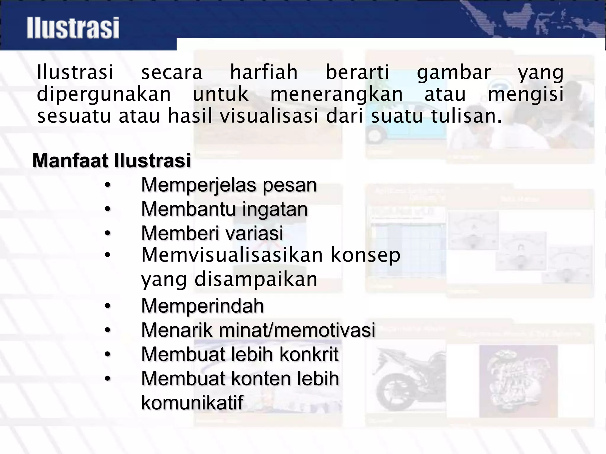 Ilustrasi secara harfiah berarti gambar yang
dipergunakan untuk menerangkan atau mengisi
sesuatu atau hasil visualisasi dari suatu tulisan.
Manfaat Ilustrasi
• Memperjelas pesan
• Membantu ingatan
• Memberi variasi
• Memvisualisasikan konsep
yang disampaikan
• Memperindah
• Menarik minat/memotivasi
• Membuat lebih konkrit
• Membuat konten lebih
komunikatif
 