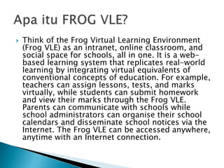  Think of the Frog Virtual Learning Environment
(Frog VLE) as an intranet, online classroom, and
social space for schools, all in one. It is a web-
based learning system that replicates real-world
learning by integrating virtual equivalents of
conventional concepts of education. For example,
teachers can assign lessons, tests, and marks
virtually, while students can submit homework
and view their marks through the Frog VLE.
Parents can communicate with schools while
school administrators can organise their school
calendars and disseminate school notices via the
Internet. The Frog VLE can be accessed anywhere,
anytime with an Internet connection.
 