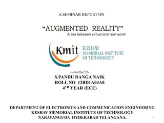 1
A SEMINAR REPORT ON
“AUGMENTED REALITY”
A link between virtual and real world
submitted By
S.PANDU RANGA NAIK
ROLL NO 12BD1A04A8
4TH YEAR (ECE)
DEPARTMENT OF ELECTRONICS AND COMMUNICATION ENGINEERING
KESHAV MEMORIAL INSTITUTE OF TECHNOLOGY
NARAYANGUDA HYDERABAD TELANGANA.
 