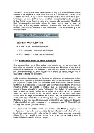 178
transmisión. Para que la señal no desaparezca, hay que estimularla con mucha
frecuencia a lo largo de su ruta. Para estimular el pulso electrónico en un cable
de cobre, se utiliza un regenerador de señal (repetidor). Para estimular el pulso
luminoso en un cable de fibra óptica, se utiliza un repetidor óptico. La ventaja de
la fibra óptica es que funciona mejor con respecto a la atenuación. El cable de
fibra óptica necesita menos dispositivos de impulso que el cable de cobre. Las
longitudes de los segmentos continuos extensos de cable de fibra óptica
también proporcionan ventajas a los fabricantes, a los instaladores y a los
usuarios finales.
5.2.5 Potencial de ancho de banda aumentado
Una característica de la fibra óptica que todavía no se ha terminado de
determinar es su ancho de banda potencialmente alto. El ancho de banda es la
cantidad de información que una fibra, o cualquier otro medio, puede transportar
por unidad de tiempo. Cuanto mayor sea el ancho de banda, mayor será la
capacidad de transporte del cable.
En la actualidad, los circuitos de fibra que se utilizan en conexiones de enlace
troncal entre ciudades y países transportan información de hasta 2,5 gigabits
por segundo (Gbps). Esto es suficiente para transportar 40.000 circuitos
telefónicos o 250 canales de televisión. Los expertos en la industria pronostican
mayores anchos de banda a medida que la tecnología avance. Los
experimentos de laboratorio que se hicieron con fibra óptica han producido una
tasa de datos de hasta 200.000 Mbps, utilizando anchos de banda hasta de
1000 GHz. Las frecuencias de las ondas portadoras de telecomunicación
oscilan entre 40 Mbps y 8000 Mbps. En el nivel LAN, actualmente las tasas de
datos están estandarizadas en 10 Mbps y 100 Mbps, y Gigabit Ethernet (1000
Mbps) es la que más se está utilizndo en el backbone y en gabinetes de datos.
En la actualidad, se están considerando los estándares para 10 Gigabit (10.000
Mbps) y para tecnologías más rápidas.
Los estándares de cobre, como por ejemplo 100 Mbps y Gigabit, han
evolucionado y sumado una capacidad de cobre fundamental a las LAN. Las
longitudes máximas mucho más cortas del cobre hacen que sea necesario
utilizar fibra para tendidos más largos para backbones de LAN y para la
conectividad entre edificios en un campus.
 