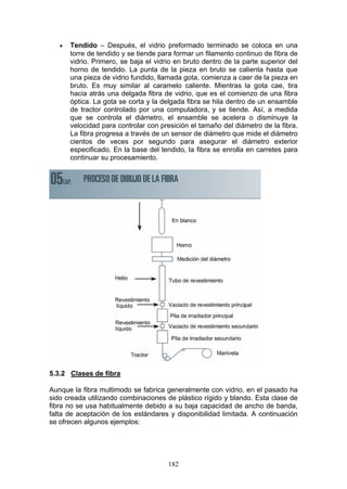 182
€ Tendido – Después, el vidrio preformado terminado se coloca en una
torre de tendido y se tiende para formar un filamento continuo de fibra de
vidrio. Primero, se baja el vidrio en bruto dentro de la parte superior del
horno de tendido. La punta de la pieza en bruto se calienta hasta que
una pieza de vidrio fundido, llamada gota, comienza a caer de la pieza en
bruto. Es muy similar al caramelo caliente. Mientras la gota cae, tira
hacia atrás una delgada fibra de vidrio, que es el comienzo de una fibra
óptica. La gota se corta y la delgada fibra se hila dentro de un ensamble
de tractor controlado por una computadora, y se tiende. Así, a medida
que se controla el diámetro, el ensamble se acelera o disminuye la
velocidad para controlar con presición el tamaño del diámetro de la fibra.
La fibra progresa a través de un sensor de diámetro que mide el diámetro
cientos de veces por segundo para asegurar el diámetro exterior
especificado. En la base del tendido, la fibra se enrolla en carretes para
continuar su procesamiento.
5.3.2 Clases de fibra
Aunque la fibra multimodo se fabrica generalmente con vidrio, en el pasado ha
sido creada utilizando combinaciones de plástico rígido y blando. Esta clase de
fibra no se usa habitualmente debido a su baja capacidad de ancho de banda,
falta de aceptación de los estándares y disponibilidad limitada. A continuación
se ofrecen algunos ejemplos:
 