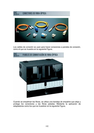 192
Los cables de conexión se usan para hacer conexiones a paneles de conexión,
como el que se muestra en la siguiente Figura.
Cuando se empalman las fibras, se utiliza una bandeja de empalme que aloja y
protege los conectores y las fibras peladas. Mediante la aplicación de
adaptadores como los que se muestran en la siguiente Figura.
 