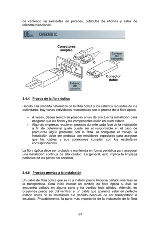 195
de cableado ya existentes en paredes, cubículos de oficinas y salas de
telecomunicaciones.
5.4.4 Prueba de la fibra óptica
Debido a la delicada naturaleza de la fibra óptica y los estrictos requisitos de los
estándares, hay varias actividades relacionadas con la prueba de la fibra óptica.
€ A veces, deben realizarse pruebas antes de efectuar la instalación para
asegurar que las fibras y los componentes están en buen estado.
€ Algunas empresas requieren pruebas durante cada fase de la instalación
a fin de determinar quién puede ser el responsable en el caso de
producirse algún problema con la fibra. Al completar el trabajo, la
instalación debe ser probada con medidores especiales para asegurar
que los cables y sus conexiones cumplen con los estándares
correspondientes.
La fibra óptica debe ser probada y mantenida en forma periódica para asegurar
una instalación continua de alta calidad. En general, esto implica la limpieza
periódica de las partes del conector.
5.4.5 Pruebas previas a la instalación
Un cable de fibra óptica que se va a instalar puede haberse dañado mientras se
lo transportaba. Será inútil instalar un tendido de fibra óptica si éste se
encuentra dañado en alguna parte y ha perdido toda utilidad. Además, en
ocasiones puede ser útil verificar si un cable que aparenta estar en perfecto
estado antes de la instalación fue dañado después de ser transportado o
instalado. Probablemente, la parte más importante de la instalación de la fibra
 