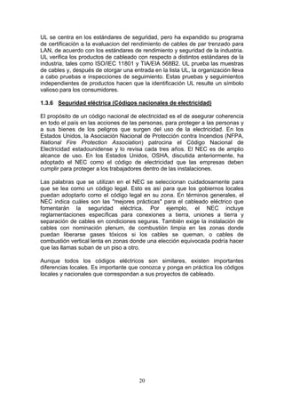20
UL se centra en los estándares de seguridad, pero ha expandido su programa
de certificación a la evaluacion del rendimiento de cables de par trenzado para
LAN, de acuerdo con los estándares de rendimiento y seguridad de la industria.
UL verifica los productos de cableado con respecto a distintos estándares de la
industria, tales como ISO/IEC 11801 y TIA/EIA 568B2. UL prueba las muestras
de cables y, después de otorgar una entrada en la lista UL, la organización lleva
a cabo pruebas e inspecciones de seguimiento. Estas pruebas y seguimientos
independientes de productos hacen que la identificación UL resulte un símbolo
valioso para los consumidores.
1.3.6 Seguridad eléctrica (Códigos nacionales de electricidad)
El propósito de un código nacional de electricidad es el de asegurar coherencia
en todo el país en las acciones de las personas, para proteger a las personas y
a sus bienes de los peligros que surgen del uso de la electricidad. En los
Estados Unidos, la Asociación Nacional de Protección contra Incendios (NFPA,
National Fire Protection Association) patrocina el Código Nacional de
Electricidad estadounidense y lo revisa cada tres años. El NEC es de amplio
alcance de uso. En los Estados Unidos, OSHA, discutida anteriormente, ha
adoptado el NEC como el código de electricidad que las empresas deben
cumplir para proteger a los trabajadores dentro de las instalaciones.
Las palabras que se utilizan en el NEC se seleccionan cuidadosamente para
que se lea como un código legal. Esto es así para que los gobiernos locales
puedan adoptarlo como el código legal en su zona. En términos generales, el
NEC indica cuáles son las "mejores prácticas" para el cableado eléctrico que
fomentarán la seguridad eléctrica. Por ejemplo, el NEC incluye
reglamentaciones específicas para conexiones a tierra, uniones a tierra y
separación de cables en condiciones seguras. También exige la instalación de
cables con nominación plenum, de combustión limpia en las zonas donde
puedan liberarse gases tóxicos si los cables se queman, o cables de
combustión vertical lenta en zonas donde una elección equivocada podría hacer
que las llamas suban de un piso a otro.
Aunque todos los códigos eléctricos son similares, existen importantes
diferencias locales. Es importante que conozca y ponga en práctica los códigos
locales y nacionales que correspondan a sus proyectos de cableado.
 