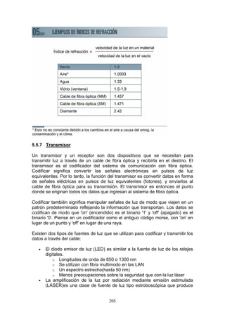 205
5.5.7 Transmisor
Un transmisor y un receptor son dos dispositivos que se necesitan para
transmitir luz a través de un cable de fibra óptica y recibirla en el destino. El
transmisor es el codificador del sistema de comunicación con fibra óptica.
Codificar significa convertir las señales electrónicas en pulsos de luz
equivalentes. Por lo tanto, la función del transmisor es convertir datos en forma
de señales eléctricas en pulsos de luz equivalentes (fotones), y enviarlos al
cable de fibra óptica para su transmisión. El transmisor es entonces el punto
donde se originan todos los datos que ingresan al sistema de fibra óptica.
Codificar también significa manipular señales de luz de modo que viajen en un
patrón predeterminado reflejando la información que transportan. Los datos se
codifican de modo que 'on' (encendido) es el binario '1' y 'off' (apagado) es el
binario '0'. Piense en un codificador como el antiguo código morse, con 'on' en
lugar de un punto y 'off' en lugar de una raya.
Existen dos tipos de fuentes de luz que se utilizan para codificar y transmitir los
datos a través del cable:
€ El diodo emisor de luz (LED) es similar a la fuente de luz de los relojes
digitales.
o Longitudes de onda de 850 o 1300 nm
o Se utilizan con fibra multimodo en las LAN
o Un espectro estrecho(hasta 50 nm)
o Menos preocupaciones sobre la seguridad que con la luz láser
€ La amplificación de la luz por radiación mediante emisión estimulada
(LÁSER)es una clase de fuente de luz tipo estroboscópica que produce
 