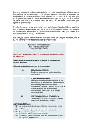 231
Como se mencionó en la sección anterior, la implementación de códigos, como
los códigos de construcción y los códigos contra incendios, a menudo es
responsabilidad de los gobiernos municipales o del condado. Esto significa que
un proyecto dentro de la ciudad estaría controlado por las agencias adecuadas
de ésta, mientras que aquellos fuera de la ciudad estarían controlados por
agencias provinciales.
Otro hecho es que el cumplimiento de los distintos códigos también se combina
con el proceso de permisos que, por lo general, comprende tarifas y un margen
de tiempo para audiencias y/o períodos de comentarios. Averigüe cuáles son
los requerimientos y, luego, cúmplalos.
Los códigos locales siempre tienen prioridad sobre los códigos estatales, que a
su vez tienen prioridad sobre los códigos nacionales.
 