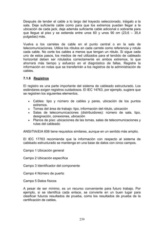 239
Después de tender el cable a lo largo del trayecto seleccionado, tráigalo a la
sala. Deje suficiente cable como para que los extremos puedan llegar a la
ubicación de cada jack, deje además suficiente cable adicional o sobrante para
que llegue al piso y se extienda entre unos 60 y unos 90 cm (23,6 – 35,4
pulgadas) más.
Vuelva a los carretes de cable en el punto central o en la sala de
telecomunicaciones. Utilice los rótulos en cada carrete como referencia y rotule
cada cable. No corte los cables a menos que tengan un rótulo. Si sigue cada
uno de estos pasos, los medios de red utilizados para el tendido de cableado
horizontal deben ser rotulados correctamente en ambos extremos, lo que
ahorrará más tiempo y esfuerzo en el diagnóstico de fallas. Registre la
información en notas que se transferirán a los registros de la administración de
cables.
7.1.6 Registros
El registro es una parte importante del sistema de cableado estructurado. Los
estándares exigen registros cuidadosos. El IEC 14763, por ejemplo, sugiere que
se registren los siguientes elementos.
€ Cables: tipo y número de cables y pares, ubicación de los puntos
extremos.
€ Tomas del área de trabajo: tipo, información del rótulo, ubicación
€ Salas de telecomunicaciones (distribuidores): número de sala, tipo,
designación, conexiones, ubicación
€ Planos de piso: ubicaciones de las tomas, salas de telecomunicaciones y
rutas del cableado
ANSI/TIA/EIA 606 tiene requisitos similares, aunque en un sentido más amplio.
El IEC 17763 recomienda que la información con respecto al sistema de
cableado estructurado se mantenga en una base de datos con cinco campos.
Campo 1 Ubicación general
Campo 2 Ubicación específica
Campo 3 Identificador del componente
Campo 4 Número de puerto
Campo 5 Datos físicos
A pesar de ser mínimo, es un recurso conveniente para futuro trabajo. Por
ejemplo, si se identifica cada enlace, se convierte en un buen lugar para
clasificar futuros resultados de prueba, como los resultados de prueba de la
certificación de cables.
 
