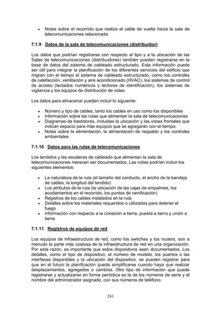 241
€ Notas sobre el recorrido que realiza el cable de vuelta hacia la sala de
telecomunicaciones relacionada
7.1.9 Datos de la sala de telecomunicaciones (distribuidor)
Los datos que podrían registrarse con respecto al tipo y a la ubicación de las
Salas de telecomunicaciones (distribuidores) también pueden registrarse en la
base de datos del sistema de cableado estructurado. Esta información puede
ser útil para integrar la planificación de los diferentes servicios del edificio que
migran con el tiempo al sistema de cableado estructurado, como los controles
de calefacción, ventilación y aire acondicionado (HVAC), los sistemas de control
de acceso (teclados numéricos y lectores de identificación), los sistemas de
vigilancia y los equipos de distribución de video.
Los datos para almacenar pueden incluir lo siguiente:
€ Número y tipo de cables, tanto los cables en uso como los disponibles
€ Información sobre las rutas que alimentan la sala de telecomunicaciones
€ Diagramas de bastidores, incluidas la ubicación y las vistas frontales que
indican espacio para más equipos que se agregarán con el tiempo.
€ Notas sobre la alimentación, la alimentación de respaldo y los controles
ambientales
7.1.10 Datos para las rutas de telecomunicaciones
Los tendidos y las escaleras de cableado que alimentan la sala de
telecomunicaciones merecen ser documentados. Las notas podrían incluir los
siguientes elementos:
€ La naturaleza de la ruta (el tamaño del conducto, el ancho de la bandeja
de cables, la longitud del tendido)
€ Los atributos de la ruta (la ubicación de las cajas de empalmes, los
acodamientos en el recorrido, los puntos de ramificación)
€ Registros de los cables instalados en la ruta
€ Detalles sobre los materiales requeridos o utilizados para detener el
fuego
€ Información con respecto a la conexión a tierra, puesta a tierra y unión a
tierra
7.1.11 Registros de equipos de red
Los equipos de infraestructura de red, como los switches y los routers, son a
menudo la parte más costosa de la infraestructura de red en una organización.
Por esta razón, es importante que estos dispositivos sean documentados. Los
detalles, como el tipo de dispositivo, el número de modelo, los puertos o las
interfaces disponibles y la ubicación del dispositivo, se pueden registrar para
que en el futuro la planificación pueda simplificarse cuando haya que realizar
desplazamientos, agregados o cambios. Otro tipo de información que puede
registrarse y actualizarse en forma periódica es la de los números de serie y el
nombre del administrador asignado, con sus números de teléfono.
 