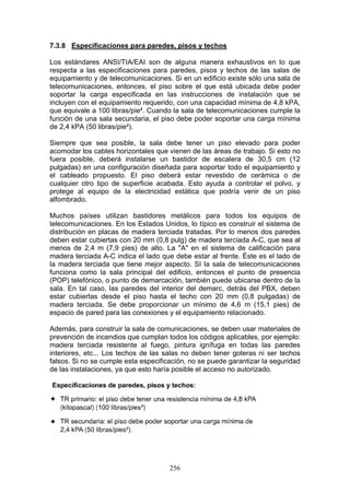 256
7.3.8 Especificaciones para paredes, pisos y techos
Los estándares ANSI/TIA/EAI son de alguna manera exhaustivos en lo que
respecta a las especificaciones para paredes, pisos y techos de las salas de
equipamiento y de telecomunicaciones. Si en un edificio existe sólo una sala de
telecomunicaciones, entonces, el piso sobre el que está ubicada debe poder
soportar la carga especificada en las instrucciones de instalación que se
incluyen con el equipamiento requerido, con una capacidad mínima de 4,8 kPA,
que equivale a 100 libras/pie². Cuando la sala de telecomunicaciones cumple la
función de una sala secundaria, el piso debe poder soportar una carga mínima
de 2,4 kPA (50 libras/pie²).
Siempre que sea posible, la sala debe tener un piso elevado para poder
acomodar los cables horizontales que vienen de las áreas de trabajo. Si esto no
fuera posible, deberá instalarse un bastidor de escalera de 30,5 cm (12
pulgadas) en una configuración diseñada para soportar todo el equipamiento y
el cableado propuesto. El piso deberá estar revestido de cerámica o de
cualquier otro tipo de superficie acabada. Esto ayuda a controlar el polvo, y
protege al equipo de la electricidad estática que podría venir de un piso
alfombrado.
Muchos países utilizan bastidores metálicos para todos los equipos de
telecomunicaciones. En los Estados Unidos, lo típico es construir el sistema de
distribución en placas de madera terciada tratadas. Por lo menos dos paredes
deben estar cubiertas con 20 mm (0,8 pulg) de madera terciada A-C, que sea al
menos de 2,4 m (7,9 pies) de alto. La "A" en el sistema de calificación para
madera terciada A-C indica el lado que debe estar al frente. Éste es el lado de
la madera terciada que tiene mejor aspecto. SI la sala de telecomunicaciones
funciona como la sala principal del edificio, entonces el punto de presencia
(POP) telefónico, o punto de demarcación, también puede ubicarse dentro de la
sala. En tal caso, las paredes del interior del demarc, detrás del PBX, deben
estar cubiertas desde el piso hasta el techo con 20 mm (0,8 pulgadas) de
madera terciada. Se debe proporcionar un mínimo de 4,6 m (15,1 pies) de
espacio de pared para las conexiones y el equipamiento relacionado.
Además, para construir la sala de comunicaciones, se deben usar materiales de
prevención de incendios que cumplan todos los códigos aplicables, por ejemplo:
madera terciada resistente al fuego, pintura ignífuga en todas las paredes
interiores, etc... Los techos de las salas no deben tener goteras ni ser techos
falsos. Si no se cumple esta especificación, no se puede garantizar la seguridad
de las instalaciones, ya que esto haría posible el acceso no autorizado.
 