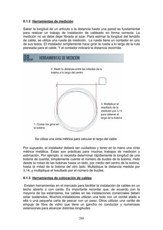 280
8.1.2 Herramientas de medición
Saber la longitud de un artículo o la distancia hasta una pared es fundamental
para realizar un trabajo de instalación de cableado en forma correcta. La
medición no se debe dejar librada al azar. Para estimar la longitud del tendido
de cable, se utiliza una rueda de medición. La rueda tiene un contador en uno
de sus lados. El instalador simplemente hace girar la rueda a lo largo de la ruta
planeada para el cable. Y el contador indicará la distancia recorrida.
Por supuesto, el instalador deberá ser cuidadoso y tener en la mano una cinta
métrica metálica. Éstas son prácticas para muchos trabajos de medición y
estimación. Por ejemplo, si necesita determinar rápidamente la longitud de una
bobina de cuerda, simplemente cuente el número de bucles de la bobina, mida
desde la mitad de las bobinas hasta un lado, por medio del centro de la bobina,
hasta la mitad de la bobina del otro lado. Multiplique la distancia medida por
3,14, y multiplique el resultado por el número de bucles.
8.1.3 Herramientas de colocación de cables
Existen herramientas en el mercado para facilitar la instalación de cables en un
techo abierto o con caída. Es importante recordar que, de acuerdo con la
mayoría de los estándares, los cables en las instalaciones comerciales deben
estar sostenidos. Muchos instaladores utilizan una bola con un cordel atado a
ella o una pequeña caña de pescar con un peso. Otros utilizan una varilla de
empuje de fibra de vidrio que tiene un gancho no conductor y numerosas
extensiones para alcanzar distintas longitudes.
 