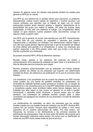 314
clientes. En algunos casos, los clientes más grandes tendrán los medios para
generar la RFP por su cuenta.
Una RFP es una solicitud de un posible cliente para solucionar un problema.
Generalmente, implica mucho trabajo de ingeniería y muchos recursos. Los
nuevos enfoques que permiten que el trabajo se logre con un menor
presupuesto pueden atraer atención positiva o negativa, dependiendo de la
personalidad del grupo que realice el pedido. De todas las buenas ideas
presentadas, al final sólo una obtendrá el trabajo. Los competidores deben
realizar un gran esfuerzo cuando preparan estos documentos, aunque en
algunos casos no ganen nada.
Una RFQ, por lo general, es mucho más sencilla que una RFP. Generalmente,
se trata sólo de una solicitud de repuestos o servicios que pueden
inspeccionarse y calcularse con facilidad. Las estimaciones implican llegar a
una cifra que pueda generar algunas ganancias y que se encuentre por debajo
de otras ofertas para ganarle a la competencia. A veces, las empresas que
podrían responder a las RFQ poseen sitios web que invitan a los futuros
clientes a presentar sus solicitudes.
Se pueden encontrar RFP y RFQ de diferentes maneras:
Muchas veces, gracias a los esfuerzos del personal de ventas y
comercialización de la empresa de cableado se logra incluir a la empresa en la
lista de oferentes para los proyectos que surgen.
Muchos proyectos gubernamentales que se realizarán con fondos públicos
deben publicar las ofertas de los proyectos que superen una determinada
cantidad de dinero. Se selecciona una publicación en la que se anuncian estos
trabajos.
Los arquitectos y los consultores que se ocupan de preparar las RFP muchas
veces pueden ser una fuente de posibles contactos no publicitados. Un
contratista de cableado también puede ponerse en contacto con un estudio de
arquitectura o una consultora para ver si hay RFP disponibles. Estos arquitectos
y consultores pueden tener prohibido hablar sobre futuros trabajos, pero es
probable que ellos sepan lo que ocurre, en general, en el área y pueden
comunicarle o advertirle sobre reuniones o futuros avisos que no debe
perderse. Los contratistas de cableado también pueden pedir a estos
consultores que agreguen los nombres de sus empresas a la lista de oferentes
aprobados.
Los distribuidores de materiales, es decir, las empresas que los venden,
también pueden ser una posible fuente de contactos con las RFP. Muchas RFP,
cuando son por escrito, incluyen tipos específicos de cables o una marca
específica de un sistema estructurado de cables. Por este motivo, con
frecuencia, se convoca a los distribuidores a las primeras sesiones de
planificación de presupuestos. Esto se hace antes del diseño del proyecto para
brindar información preliminar sobre precios. Es común que un distribuidor se
entere de una RFP varios meses antes de que se anuncie.
 