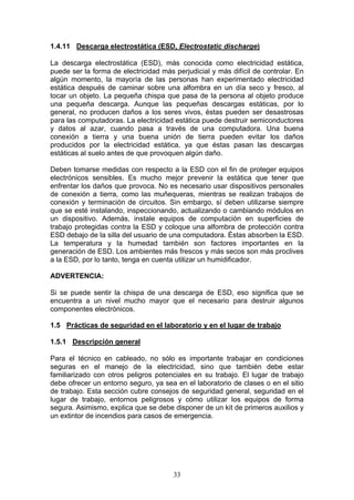 33
1.4.11 Descarga electrostática (ESD, Electrostatic discharge)
La descarga electrostática (ESD), más conocida como electricidad estática,
puede ser la forma de electricidad más perjudicial y más difícil de controlar. En
algún momento, la mayoría de las personas han experimentado electricidad
estática después de caminar sobre una alfombra en un día seco y fresco, al
tocar un objeto. La pequeña chispa que pasa de la persona al objeto produce
una pequeña descarga. Aunque las pequeñas descargas estáticas, por lo
general, no producen daños a los seres vivos, éstas pueden ser desastrosas
para las computadoras. La electricidad estática puede destruir semiconductores
y datos al azar, cuando pasa a través de una computadora. Una buena
conexión a tierra y una buena unión de tierra pueden evitar los daños
producidos por la electricidad estática, ya que éstas pasan las descargas
estáticas al suelo antes de que provoquen algún daño.
Deben tomarse medidas con respecto a la ESD con el fin de proteger equipos
electrónicos sensibles. Es mucho mejor prevenir la estática que tener que
enfrentar los daños que provoca. No es necesario usar dispositivos personales
de conexión a tierra, como las muñequeras, mientras se realizan trabajos de
conexión y terminación de circuitos. Sin embargo, sí deben utilizarse siempre
que se esté instalando, inspeccionando, actualizando o cambiando módulos en
un dispositivo. Además, instale equipos de computación en superficies de
trabajo protegidas contra la ESD y coloque una alfombra de protección contra
ESD debajo de la silla del usuario de una computadora. Éstas absorben la ESD.
La temperatura y la humedad también son factores importantes en la
generación de ESD. Los ambientes más frescos y más secos son más proclives
a la ESD, por lo tanto, tenga en cuenta utilizar un humidificador.
ADVERTENCIA:
Si se puede sentir la chispa de una descarga de ESD, eso significa que se
encuentra a un nivel mucho mayor que el necesario para destruir algunos
componentes electrónicos.
1.5 Prácticas de seguridad en el laboratorio y en el lugar de trabajo
1.5.1 Descripción general
Para el técnico en cableado, no sólo es importante trabajar en condiciones
seguras en el manejo de la electricidad, sino que también debe estar
familiarizado con otros peligros potenciales en su trabajo. El lugar de trabajo
debe ofrecer un entorno seguro, ya sea en el laboratorio de clases o en el sitio
de trabajo. Esta sección cubre consejos de seguridad general, seguridad en el
lugar de trabajo, entornos peligrosos y cómo utilizar los equipos de forma
segura. Asimismo, explica que se debe disponer de un kit de primeros auxilios y
un extintor de incendios para casos de emergencia.
 
