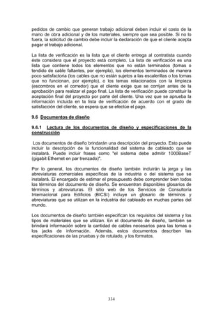 334
pedidos de cambio que generan trabajo adicional deben incluir el costo de la
mano de obra adicional y de los materiales, siempre que sea posible. Si no lo
fuera, la solicitud de cambio debe incluir la declaración de que el cliente acepta
pagar el trabajo adicional.
La lista de verificación es la lista que el cliente entrega al contratista cuando
éste considera que el proyecto está completo. La lista de verificación es una
lista que contiene todos los elementos que no están terminados (tomas o
tendido de cable faltantes, por ejemplo), los elementos terminados de manera
poco satisfactoria (los cables que no están sujetos a las escalerillas o los tomas
que no funcionan, por ejemplo), o los temas relacionados con la limpieza
(escombros en el corredor) que el cliente exige que se corrijan antes de la
aprobación para realizar el pago final. La lista de verificación puede constituir la
aceptación final del proyecto por parte del cliente. Una vez que se aprueba la
información incluida en la lista de verificación de acuerdo con el grado de
satisfacción del cliente, se espera que se efectúe el pago.
9.6 Documentos de diseño
9.6.1 Lectura de los documentos de diseño y especificaciones de la
construcción
Los documentos de diseño brindarán una descripción del proyecto. Esto puede
incluir la descripción de la funcionalidad del sistema de cableado que se
instalará. Puede incluir frases como "el sistema debe admitir 1000BaseT
(gigabit Ethernet en par trenzado)".
Por lo general, los documentos de diseño también incluirán la jerga y las
abreviaturas comerciales específicas de la industria o del sistema que se
instalará. El encargado de estimar el presupuesto debe comprender bien todos
los términos del documento de diseño. Se encuentran disponibles glosarios de
términos y abreviaturas. El sitio web de los Servicios de Consultoría
Internacional para Edificios (BICSI) incluye un glosario de términos y
abreviaturas que se utilizan en la industria del cableado en muchas partes del
mundo.
Los documentos de diseño también especifican los requisitos del sistema y los
tipos de materiales que se utilizan. En el documento de diseño, también se
brindará información sobre la cantidad de cables necesarios para las tomas o
los jacks de información. Además, estos documentos describen las
especificaciones de las pruebas y de rotulado, y los formatos.
 