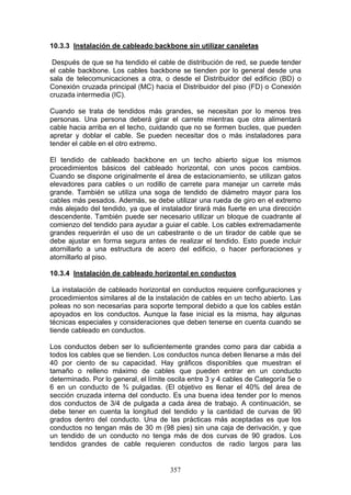 357
10.3.3 Instalación de cableado backbone sin utilizar canaletas
Después de que se ha tendido el cable de distribución de red, se puede tender
el cable backbone. Los cables backbone se tienden por lo general desde una
sala de telecomunicaciones a otra, o desde el Distribuidor del edificio (BD) o
Conexión cruzada principal (MC) hacia el Distribuidor del piso (FD) o Conexión
cruzada intermedia (IC).
Cuando se trata de tendidos más grandes, se necesitan por lo menos tres
personas. Una persona deberá girar el carrete mientras que otra alimentará
cable hacia arriba en el techo, cuidando que no se formen bucles, que pueden
apretar y doblar el cable. Se pueden necesitar dos o más instaladores para
tender el cable en el otro extremo.
El tendido de cableado backbone en un techo abierto sigue los mismos
procedimientos básicos del cableado horizontal, con unos pocos cambios.
Cuando se dispone originalmente el área de estacionamiento, se utilizan gatos
elevadores para cables o un rodillo de carrete para manejar un carrete más
grande. También se utiliza una soga de tendido de diámetro mayor para los
cables más pesados. Además, se debe utilizar una rueda de giro en el extremo
más alejado del tendido, ya que el instalador tirará más fuerte en una dirección
descendente. También puede ser necesario utilizar un bloque de cuadrante al
comienzo del tendido para ayudar a guiar el cable. Los cables extremadamente
grandes requerirán el uso de un cabestrante o de un tirador de cable que se
debe ajustar en forma segura antes de realizar el tendido. Esto puede incluir
atornillarlo a una estructura de acero del edificio, o hacer perforaciones y
atornillarlo al piso.
10.3.4 Instalación de cableado horizontal en conductos
La instalación de cableado horizontal en conductos requiere configuraciones y
procedimientos similares al de la instalación de cables en un techo abierto. Las
poleas no son necesarias para soporte temporal debido a que los cables están
apoyados en los conductos. Aunque la fase inicial es la misma, hay algunas
técnicas especiales y consideraciones que deben tenerse en cuenta cuando se
tiende cableado en conductos.
Los conductos deben ser lo suficientemente grandes como para dar cabida a
todos los cables que se tienden. Los conductos nunca deben llenarse a más del
40 por ciento de su capacidad. Hay gráficos disponibles que muestran el
tamaño o relleno máximo de cables que pueden entrar en un conducto
determinado. Por lo general, el límite oscila entre 3 y 4 cables de Categoría 5e o
6 en un conducto de ¾ pulgadas. (El objetivo es llenar el 40% del área de
sección cruzada interna del conducto. Es una buena idea tender por lo menos
dos conductos de 3/4 de pulgada a cada área de trabajo. A continuación, se
debe tener en cuenta la longitud del tendido y la cantidad de curvas de 90
grados dentro del conducto. Una de las prácticas más aceptadas es que los
conductos no tengan más de 30 m (98 pies) sin una caja de derivación, y que
un tendido de un conducto no tenga más de dos curvas de 90 grados. Los
tendidos grandes de cable requieren conductos de radio largos para las
 