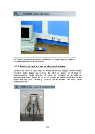360
10.3.6 Tendido de cable a la sala de telecomunicaciones
Después de tender el cable hacia los tomas del área de trabajo, se debe tender
suficiente cable desde los carretes del árbol de cables en el área de
estacionamiento hasta alcanzar el punto de conexión en la sala de
telecomunicaciones. Antes de cortar los cables, se deben quitar los rótulos
temporales de cada carrete y ponerlos en el extremo de cada cable
correspondiente.
 