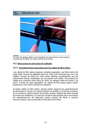 372
10.5 Obra gruesa de otros tipos de cableado
10.5.1 Consideraciones especiales para los cables de fibra óptica
Los cables de fibra óptica requieren cuidados especiales. Las fibras dentro del
cable están hechas de delgadas fibras de vidrio (125 micrones) que son muy
frágiles. Aunque las fibras de vidrio tienen distintos revestimientos que les
proporcionan fuerza y flexibilidad, aun así pueden sufrir daños. Para reforzar los
cables que contienen estas fibras de vidrio, se agregan fibras de Kevlar o de
acero. A pesar de estos agregados, los cables de fibra óptica siguen siendo
propensos a sufrir daños durante la instalación.
Al tender cables de fibra óptica, siempre deben seguirse las especificaciones
del fabricante en cuanto a la máxima tensión de tendido y al radio de curvatura.
Si se excede la máxima tensión de tendido, pueden dañarse las fibras durante
el proceso de instalación. Un radio de curvatura más ajustado de lo que indican
las especificaciones del fabricante puede quebrar las fibras o producir
macrocurvaturas, que aumentarán la atenuación de la fibra.
 