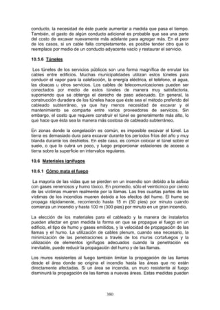 380
conducto, la necesidad de éste puede aumentar a medida que pasa el tiempo.
También, el gasto de algún conducto adicional es probable que sea una parte
del costo de excavar nuevamente más adelante para agregar más. En el peor
de los casos, si un cable falla completamente, es posible tender otro que lo
reemplace por medio de un conducto adyacente vacío y restaurar el servicio.
10.5.6 Túneles
Los túneles de los servicios públicos son una forma magnífica de enrutar los
cables entre edificios. Muchas municipalidades utilizan estos túneles para
conducir el vapor para la calefacción, la energía eléctrica, el teléfono, el agua,
las cloacas u otros servicios. Los cables de telecomunicaciones pueden ser
conectados por medio de estos túneles de manera muy satisfactoria,
suponiendo que se obtenga el derecho de paso adecuado. En general, la
construcción duradera de los túneles hace que éste sea el método preferido del
cableado subterráneo, ya que hay menos necesidad de excavar y el
mantenimiento se comparte entre varios proveedores de servicios. Sin
embargo, el costo que requiere construir el túnel es generalmente más alto, lo
que hace que ésta sea la manera más costosa de cableado subterráneo.
En zonas donde la congelación es común, es imposible excavar el túnel. La
tierra es demasiado dura para excavar durante los períodos fríos del año y muy
blanda durante los deshielos. En este caso, es común colocar el túnel sobre el
suelo, o que lo cubra un poco, y luego proporcionar estaciones de acceso a
tierra sobre la superficie en intervalos regulares.
10.6 Materiales ignífugos
10.6.1 Cómo mata el fuego
La mayoría de las vidas que se pierden en un incendio son debido a la asfixia
con gases venenosos y humo tóxico. En promedio, sólo el veinticinco por ciento
de las víctimas mueren realmente por la llamas. Las tres cuartas partes de las
víctimas de los incendios mueren debido a los efectos del humo. El humo se
propaga rápidamente, recorriendo hasta 15 m (50 pies) por minuto cuando
comienza un incendio y hasta 100 m (300 pies) por minuto en un gran incendio.
La elección de los materiales para el cableado y la manera de instalarlos
pueden afectar en gran medida la forma en que se propague el fuego en un
edificio, el tipo de humo y gases emitidos, y la velocidad de propagación de las
llamas y el humo. La utilización de cables plenum, cuando sea necesario, la
minimización de las penetraciones a través de los muros cortafuegos y la
utilización de elementos ignífugos adecuados cuando la penetración es
inevitable, puede reducir la propagación del humo y de las llamas.
Los muros resistentes al fuego también limitan la propagación de las llamas
desde el área donde se origina el incendio hasta las áreas que no están
directamente afectadas. Si un área se incendia, un muro resistente al fuego
disminuirá la propagación de las llamas a nuevas áreas. Estas medidas pueden
 