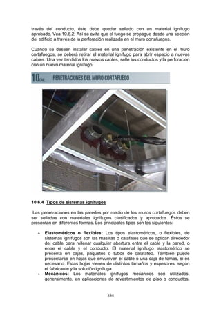 384
través del conducto, éste debe quedar sellado con un material ignífugo
aprobado. Vea 10.6.2. Así se evita que el fuego se propague desde una sección
del edificio a través de la perforación realizada en el muro cortafuegos.
Cuando se deseen instalar cables en una penetración existente en el muro
cortafuegos, se deberá retirar el material ignífugo para abrir espacio a nuevos
cables. Una vez tendidos los nuevos cables, selle los conductos y la perforación
con un nuevo material ignífugo.
10.6.4 Tipos de sistemas ignífugos
Las penetraciones en las paredes por medio de los muros cortafuegos deben
ser selladas con materiales ignífugos clasificados y aprobados. Éstos se
presentan en diferentes formas. Los principales tipos son los siguientes:
€ Elastoméricos o flexibles: Los tipos elastoméricos, o flexibles, de
sistemas ignífugos son las masillas o calafates que se aplican alrededor
del cable para rellenar cualquier abertura entre el cable y la pared, o
entre el cable y el conducto. El material ignífugo elastomérico se
presenta en cajas, paquetes o tubos de calafateo. También puede
presentarse en hojas que envuelven el cable o una caja de tomas, si es
necesario. Estas hojas vienen de distintos tamaños y espesores, según
el fabricante y la solución ignífuga.
€ Mecánicos: Los materiales ignífugos mecánicos son utilizados,
generalmente, en aplicaciones de revestimientos de piso o conductos.
 
