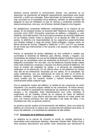 4
atractivo porque permitía la comunicación directa. Las personas ya no
dependían de operadores de telégrafo especialmente capacitados para poder
transmitir y recibir sus mensajes. Estos terminales de transmisión y recepción,
más conocidos en la actualidad como teléfonos, también se diferenciaban del
telégrafo en que los instalaban no sólo en oficinas y compañías centrales de
telecomunicaciones, sino que, con el tiempo, también llegaron a los hogares.
Se establecieron compañías telefónicas centralizadas en la mayoría de los
países. En los Estados Unidos, la American Bell Telephone Company, también
conocida como AT&T (Compañía americana de teléfono y telégrafo) y, más
adelante, como Bell System, fue la principal proveedora de servicios telefónicos
en los Estados Unidos, hasta su disolución, en la década de 1980. En otros
países, la telefonía era responsabilidad de los organismos gubernamentales
que también estaban a cargo del correo. Estas entidades, muchas veces, se
llaman oficinas de "Correo, Telégrafo y Teléfonos", o CTT. Las CTT son dueñas
de las líneas que interconectan a los usuarios y los equipos, las instalan y las
mantienen.
Pronto, la necesidad de tender cableados se hizo evidente a medida que
aumentaba la demanda de teléfonos para oficinas, tiendas y hogares. Las
necesidades de cableado de una red de telégrafo estaban limitadas a las pocas
líneas que se necesitaban entre las estaciones de ferrocarril o las oficinas de
telégrafos conectadas. Por otro lado, una red telefónica necesita tender cables
entre cada residencia o empresa y requiere una oficina central de teléfonos. Así
nació el empleo del instalador de cables, y la demanda de trabajadores
calificados no ha disminuido. En los últimos años, la red telefónica ha crecido
más allá de las limitaciones impuestas por los cables. En la actualidad, las
redes inalámbricas, con sus extensiones de onda de radio en la forma de
teléfonos celulares, teléfonos satelitales, y otros dispositivos inalámbricos,
hacen posible que los usuarios reciban y realicen llamadas telefónicas
prácticamente desde cualquier lugar.
Con la aceptación masiva del teléfono, la calidad de las conexiones se volvió
importante. Los usuarios exigían calidad en las conexiones. Al mismo tiempo,
se hizo evidente la necesidad de estandarizar las prácticas de instalación, los
equipos y los materiales. Esta estandarización tuvo como resultado el
surgimiento en los Estados Unidos de un sistema de redes de telefonía
uniforme, confiable y que ofrecía servicios casi idénticos en todas partes del
país. Los mismos principios han sido aplicados a las redes de datos, y los
resultados han sido, en general, positivos.
La próxima sección explora el funcionamiento del teléfono, cómo una señal de
teléfono se conmuta de un cable a otro, el desarrollo del cableado para datos, el
futuro del cableado, y la necesidad de cableados de alta calidad.
1.1.2 Conceptos de la telefonía analógica
La telefonía es la ciencia de convertir el sonido en señales eléctricas y
transmitirlas entre estaciones distantes. Alexander Graham Bell, Elisha Gray y
otros pioneros descubrieron que podían crear vibraciones que reproducen la
 