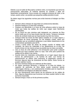40
Debido a que el cable de fibra óptica contiene vidrio, es importante que tome las
precauciones adecuadas. El material sobrante es cortante y debe ser
desechado correctamente. Como sucede con cualquier producto de vidrio, si se
rompe, puede cortar o es posible que pequeñas astillas penetren la piel.
Se deben seguir las siguientes normas para evitar lesiones al trabajar con fibra
óptica:
€ Siempre utilice anteojos de seguridad con protecciones laterales.
€ Siempre trabaje en un área bien ventilada.
€ Coloque una alfombrilla o un trozo de cinta adhesiva sobre la mesa de
modo que todas las astillas de vidrio que caigan sean fácilmente
identificables.
€ No se toque los ojos mientras esté trabajando con sistemas de fibra
óptica hasta que no se haya lavado bien las manos. Tampoco manipule
lentes de contacto hasta que se haya lavado muy bien las manos.
€ Coloque todos los trozos de fibra óptica cortados en un lugar seguro y
deséchelos de forma apropiada. En los Estados unidos, éstos son
materiales que se consideran peligrosos y que deben desecharse en los
contenedores aprobados para tal fin.
€ Limpie a fondo todas las áreas de trabajo cuando el trabajo esté
completo. No barra los materiales ni los desperdicios en el piso. No
limpie el área con las manos porque es posible que se clave una astilla.
€ Use un trozo de cinta adhesiva o de enmascarar para quitar cualquier
material que haya quedado sobre su ropa. Use cinta para quitarse las
astillas de los dedos o las manos.
€ Guarde todos los materiales combustibles en un lugar seguro lejos de
hornos de polimerización y de fuentes de calor. Los hornos de
polimerización se utilizan para endurecer el pegamento cuando se
terminan algunos tipos de conectores de fibra óptica. Estos hornos se
pueden calentar mucho.
€ No fume mientras trabaja con sistemas de fibra óptica.
€ No deben permitirse alimentos o bebidas en el área de trabajo. La
ingestión de partículas de fibra óptica puede ocasionar graves
hemorragias internas, y son prácticamente invisibles para la mayoría de
los artefactos tecnológicos de detección médica.
€ No mire directamente hacia dentro de los extremos de los cables de
fibra. Algunos dispositivos que funcionan con láser pueden dañar la vista
de forma irreversible.
€ Siempre tenga a mano un kit de primeros auxilios.
 