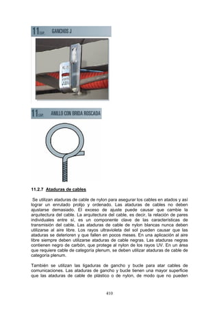 410
11.2.7 Ataduras de cables
Se utilizan ataduras de cable de nylon para asegurar los cables en atados y así
lograr un enrutado prolijo y ordenado. Las ataduras de cables no deben
ajustarse demasiado. El exceso de ajuste puede causar que cambie la
arquitectura del cable. La arquitectura del cable, es decir, la relación de pares
individuales entre sí, es un componente clave de las características de
transmisión del cable. Las ataduras de cable de nylon blancas nunca deben
utilizarse al aire libre. Los rayos ultravioleta del sol pueden causar que las
ataduras se deterioren y que fallen en pocos meses. En una aplicación al aire
libre siempre deben utilizarse ataduras de cable negras. Las ataduras negras
contienen negro de carbón, que protege al nylon de los rayos UV. En un área
que requiere cable de categoría plenum, se deben utilizar ataduras de cable de
categoría plenum.
También se utilizan las ligaduras de gancho y bucle para atar cables de
comunicaciones. Las ataduras de gancho y bucle tienen una mayor superficie
que las ataduras de cable de plástico o de nylon, de modo que no pueden
 