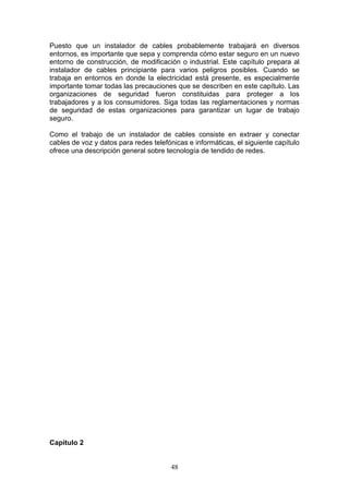 48
Puesto que un instalador de cables probablemente trabajará en diversos
entornos, es importante que sepa y comprenda cómo estar seguro en un nuevo
entorno de construcción, de modificación o industrial. Este capítulo prepara al
instalador de cables principiante para varios peligros posibles. Cuando se
trabaja en entornos en donde la electricidad está presente, es especialmente
importante tomar todas las precauciones que se describen en este capítulo. Las
organizaciones de seguridad fueron constituidas para proteger a los
trabajadores y a los consumidores. Siga todas las reglamentaciones y normas
de seguridad de estas organizaciones para garantizar un lugar de trabajo
seguro.
Como el trabajo de un instalador de cables consiste en extraer y conectar
cables de voz y datos para redes telefónicas e informáticas, el siguiente capítulo
ofrece una descripción general sobre tecnología de tendido de redes.
Capitulo 2
 
