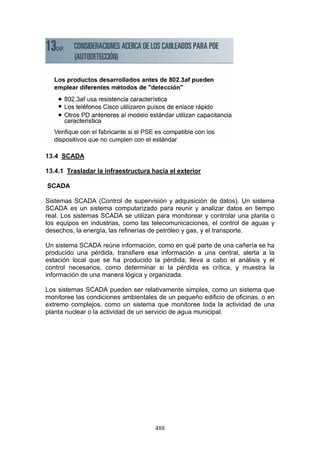 488
13.4 SCADA
13.4.1 Trasladar la infraestructura hacia el exterior
SCADA
Sistemas SCADA (Control de supervisión y adquisición de datos). Un sistema
SCADA es un sistema computarizado para reunir y analizar datos en tiempo
real. Los sistemas SCADA se utilizan para monitorear y controlar una planta o
los equipos en industrias, como las telecomunicaciones, el control de aguas y
desechos, la energía, las refinerías de petróleo y gas, y el transporte.
Un sistema SCADA reúne información, como en qué parte de una cañería se ha
producido una pérdida, transfiere esa información a una central, alerta a la
estación local que se ha producido la pérdida, lleva a cabo el análisis y el
control necesarios, como determinar si la pérdida es crítica, y muestra la
información de una manera lógica y organizada.
Los sistemas SCADA pueden ser relativamente simples, como un sistema que
monitoree las condiciones ambientales de un pequeño edificio de oficinas, o en
extremo complejos, como un sistema que monitoree toda la actividad de una
planta nuclear o la actividad de un servicio de agua municipal.
 