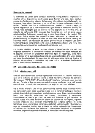 49
Descripción general
El cableado se utiliza para conectar teléfonos, computadoras, impresoras y
muchos otros dispositivos electrónicos para formar una red. Este capítulo
explica los fundamentos básicos de las redes informáticas, incluida la razón por
la que se desarrollaron las redes, y los beneficios de conectar las computadoras
en red. También describe el diseño de una red, conocido como topología, ya
que la disposición de la red establece el lugar donde el instalador tenderá los
cables. Otro concepto que se explica en este capítulo es el modelo OSI. El
modelo de referencia OSI organiza las funciones de red en siete capas
administrables. Este curso se centra en la capa física, Capa 1, del modelo OSI.
La capa física define las especificaciones eléctricas y mecánicas, el
procedimiento y las especificaciones de funciones entre el enlace físico y los
sistemas finales. El instalador de cables puede utilizar el modelo OSI como
herramienta para comprender cómo se unen todas las partes de una red y para
mejorar las comunicaciones con los profesionales de red.
La primera sección de este capítulo incluye la definición de una red, sus
orígenes, beneficios, la función del cableado en una red y los tipos de redes. En
la segunda sección, se presentan diferentes tipos de topología, tanto física
como lógica. En lo que resta del capítulo, se analiza el modelo OSI y sus capas,
así como los dispositivos de redes que se utilizan en cada capa. Al finalizar el
capítulo, el estudiante comprenderá mejor por qué el cableado es fundamental
para la funcionalidad de las redes.
2.1 Descripción general de conexión de redes
2.1.1. ¿Qué es una red?
Una red es un sistema de objetos o personas conectados. El sistema teléfonico,
que en la industria se conoce como la Red Telefónica Pública de Servicios
Conmutados RTPC (PSTN, Public Switched Telephone Network), es un ejemplo
de red. Permite a las personas de prácticamente cualquier parte del mundo
comunicarse con cualquier otra persona que tenga acceso a un teléfono.
De la misma manera, una red de computadoras permite a los usuarios de una
red comunicarse con otros usuarios de esa red, al transmitir datos por medio de
cables. Una red de computadoras se distingue por tener dos o más dispositivos,
como por ejemplo, estaciones de trabajo, impresoras y servidores,
interconectados, con el propósito de compartir información y/o recursos. El
enlace puede realizarse a través de cables de cobre o de fibra óptica, o puede
hacerse mediante una conexión inalámbrica que emplea señales de radio,
tecnología láser o infrarroja o transmisión satelital. La información y los recursos
que se comparten pueden ser archivos de datos, aplicaciones, impresoras,
módems u otro hardware. Las redes de computadoras se utilizan en empresas,
escuelas, organismos gubernamentales, e incluso en muchos hogares.
 
