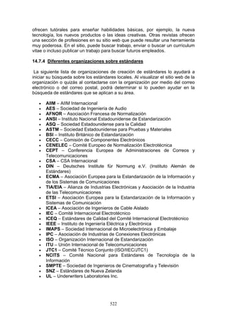522
ofrecen tutórales para enseñar habilidades básicas, por ejemplo, la nueva
tecnología, los nuevos productos o las ideas creativas. Otras revistas ofrecen
una sección de profesiones en su sitio web que puede resultar una herramienta
muy poderosa. En el sitio, puede buscar trabajo, enviar o buscar un currículum
vitae o incluso publicar un trabajo para buscar futuros empleados.
14.7.4 Diferentes organizaciones sobre estándares
La siguiente lista de organizaciones de creación de estándares lo ayudará a
iniciar su búsqueda sobre los estándares locales. Al visualizar el sitio web de la
organización o quizás al contactarse con la organización por medio del correo
electrónico o del correo postal, podrá determinar si lo pueden ayudar en la
búsqueda de estándares que se aplican a su área.
€ AIIM – AIIM Internacional
€ AES – Sociedad de Ingeniería de Audio
€ AFNOR – Asociación Francesa de Normalización
€ ANSI – Instituto Nacional Estadounidense de Estandarización
€ ASQ – Sociedad Estadounidense para la Calidad
€ ASTM – Sociedad Estadounidense para Pruebas y Materiales
€ BSI – Instituto Británico de Estandarización
€ CECC – Comisión de Componentes Electrónicos
€ CENELEC – Comité Europeo de Normalización Electrotécnica
€ CEPT – Conferencia Europea de Administraciones de Correos y
Telecomunicaciones
€ CSA – CSA Internacional
€ DIN – Deutsches Institute für Normung e.V. (Instituto Alemán de
Estándares)
€ ECMA – Asociación Europea para la Estandarización de la Información y
de los Sistemas de Comunicaciones
€ TIA/EIA – Alianza de Industrias Electrónicas y Asociación de la Industria
de las Telecomunicaciones
€ ETSI – Asociación Europea para la Estandarización de la Información y
Sistemas de Comunicación
€ ICEA – Asociación de Ingenieros de Cable Aislado
€ IEC – Comité Internacional Electrotécnico
€ ICEQ – Estándares de Calidad del Comité Internacional Electrotécnico
€ IEEE – Instituto de Ingeniería Eléctrica y Electrónica
€ IMAPS – Sociedad Internacional de Microelectrónica y Embalaje
€ IPC – Asociación de Industrias de Conexiones Electrónicas
€ ISO – Organización Internacional de Estandarización
€ ITU – Unión Internacional de Telecomunicaciones
€ JTC1 – Comité Técnico Conjunto (ISO/IIEC/JTC1)
€ NCITS – Comité Nacional para Estándares de Tecnología de la
Información
€ SMPTE – Sociedad de Ingenieros de Cinematografía y Televisión
€ SNZ – Estándares de Nueva Zelanda
€ UL – Underwriters Laboratories Inc.
 