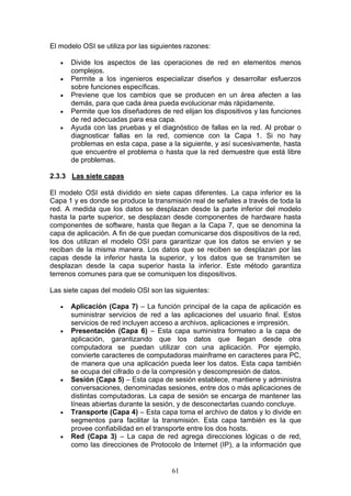 61
El modelo OSI se utiliza por las siguientes razones:
€ Divide los aspectos de las operaciones de red en elementos menos
complejos.
€ Permite a los ingenieros especializar diseños y desarrollar esfuerzos
sobre funciones específicas.
€ Previene que los cambios que se producen en un área afecten a las
demás, para que cada área pueda evolucionar más rápidamente.
€ Permite que los diseñadores de red elijan los dispositivos y las funciones
de red adecuadas para esa capa.
€ Ayuda con las pruebas y el diagnóstico de fallas en la red. Al probar o
diagnosticar fallas en la red, comience con la Capa 1. Si no hay
problemas en esta capa, pase a la siguiente, y así sucesivamente, hasta
que encuentre el problema o hasta que la red demuestre que está libre
de problemas.
2.3.3 Las siete capas
El modelo OSI está dividido en siete capas diferentes. La capa inferior es la
Capa 1 y es donde se produce la transmisión real de señales a través de toda la
red. A medida que los datos se desplazan desde la parte inferior del modelo
hasta la parte superior, se desplazan desde componentes de hardware hasta
componentes de software, hasta que llegan a la Capa 7, que se denomina la
capa de aplicación. A fin de que puedan comunicarse dos dispositivos de la red,
los dos utilizan el modelo OSI para garantizar que los datos se envíen y se
reciban de la misma manera. Los datos que se reciben se desplazan por las
capas desde la inferior hasta la superior, y los datos que se transmiten se
desplazan desde la capa superior hasta la inferior. Este método garantiza
terrenos comunes para que se comuniquen los dispositivos.
Las siete capas del modelo OSI son las siguientes:
€ Aplicación (Capa 7) – La función principal de la capa de aplicación es
suministrar servicios de red a las aplicaciones del usuario final. Estos
servicios de red incluyen acceso a archivos, aplicaciones e impresión.
€ Presentación (Capa 6) – Esta capa suministra formateo a la capa de
aplicación, garantizando que los datos que llegan desde otra
computadora se puedan utilizar con una aplicación. Por ejemplo,
convierte caracteres de computadoras mainframe en caracteres para PC,
de manera que una aplicación pueda leer los datos. Esta capa también
se ocupa del cifrado o de la compresión y descompresión de datos.
€ Sesión (Capa 5) – Esta capa de sesión establece, mantiene y administra
conversaciones, denominadas sesiones, entre dos o más aplicaciones de
distintas computadoras. La capa de sesión se encarga de mantener las
líneas abiertas durante la sesión, y de desconectarlas cuando concluye.
€ Transporte (Capa 4) – Esta capa toma el archivo de datos y lo divide en
segmentos para facilitar la transmisión. Esta capa también es la que
provee confiabilidad en el transporte entre los dos hosts.
€ Red (Capa 3) – La capa de red agrega direcciones lógicas o de red,
como las direcciones de Protocolo de Internet (IP), a la información que
 