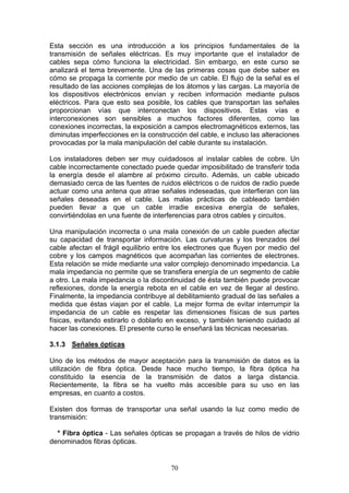 70
Esta sección es una introducción a los principios fundamentales de la
transmisión de señales eléctricas. Es muy importante que el instalador de
cables sepa cómo funciona la electricidad. Sin embargo, en este curso se
analizará el tema brevemente. Una de las primeras cosas que debe saber es
cómo se propaga la corriente por medio de un cable. El flujo de la señal es el
resultado de las acciones complejas de los átomos y las cargas. La mayoría de
los dispositivos electrónicos envían y reciben información mediante pulsos
eléctricos. Para que esto sea posible, los cables que transportan las señales
proporcionan vías que interconectan los dispositivos. Estas vías e
interconexiones son sensibles a muchos factores diferentes, como las
conexiones incorrectas, la exposición a campos electromagnéticos externos, las
diminutas imperfecciones en la construcción del cable, e incluso las alteraciones
provocadas por la mala manipulación del cable durante su instalación.
Los instaladores deben ser muy cuidadosos al instalar cables de cobre. Un
cable incorrectamente conectado puede quedar imposibilitado de transferir toda
la energía desde el alambre al próximo circuito. Además, un cable ubicado
demasiado cerca de las fuentes de ruidos eléctricos o de ruidos de radio puede
actuar como una antena que atrae señales indeseadas, que interfieran con las
señales deseadas en el cable. Las malas prácticas de cableado también
pueden llevar a que un cable irradie excesiva energía de señales,
convirtiéndolas en una fuente de interferencias para otros cables y circuitos.
Una manipulación incorrecta o una mala conexión de un cable pueden afectar
su capacidad de transportar información. Las curvaturas y los trenzados del
cable afectan el frágil equilibrio entre los electrones que fluyen por medio del
cobre y los campos magnéticos que acompañan las corrientes de electrones.
Esta relación se mide mediante una valor complejo denominado impedancia. La
mala impedancia no permite que se transfiera energía de un segmento de cable
a otro. La mala impedancia o la discontinuidad de ésta también puede provocar
reflexiones, donde la energía rebota en el cable en vez de llegar al destino.
Finalmente, la impedancia contribuye al debilitamiento gradual de las señales a
medida que éstas viajan por el cable. La mejor forma de evitar interrumpir la
impedancia de un cable es respetar las dimensiones físicas de sus partes
físicas, evitando estirarlo o doblarlo en exceso, y también teniendo cuidado al
hacer las conexiones. El presente curso le enseñará las técnicas necesarias.
3.1.3 Señales ópticas
Uno de los métodos de mayor aceptación para la transmisión de datos es la
utilización de fibra óptica. Desde hace mucho tiempo, la fibra óptica ha
constituido la esencia de la transmisión de datos a larga distancia.
Recientemente, la fibra se ha vuelto más accesible para su uso en las
empresas, en cuanto a costos.
Existen dos formas de transportar una señal usando la luz como medio de
transmisión:
* Fibra óptica - Las señales ópticas se propagan a través de hilos de vidrio
denominados fibras ópticas.
 