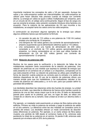 83
importante mantener los conceptos de vatio y VA por separado. Aunque los
vatios y los voltio-amperios suelen ser intercambiables, los voltio-amperios se
utilizan para hacer cálculos más precisos cuando se trabaja con corriente
alterna. La energía en vatios es igual a voltios multiplicados por amperios, pero
en un circuito de CA, el voltaje varía continuamente. Según el tipo de carga a la
que se conecta la energía, esta variación constante introduce otros factores a la
ecuación. Para la mayoría de las aplicaciones de CA que incumbe a los
instaladores, se aceptan tanto los vatios como los voltio-amperios.
A continuación se enumeran algunos ejemplos de la energía que utilizan
algunos artefactos típicos que demuestran la fórmula:
€ Un secador de pelo de 110 voltios a una potencia de 1100 VA (vatios)
emplea una corriente de 10 amperios.
€ Una lámpara de 100 vatios genera una corriente de aproximadamente 1
amperio (suponiendo que la alimentación eléctrica opera a 110 voltios).
€ Una computadora con una fuente de alimentación de 230 vatios
conectada a un enchufe de 110 voltios genera aproximadamente 3
amperios. La misma computadora en un país que utiliza fuentes de
alimentación de CA de 220 voltios genera una corriente de
aproximadamente 1,5 amperios.
3.2.6 Relación de potencias (dB)
Muchos de los pasos para la verificación y la detección de fallas de las
instalaciones requieren cierto conocimiento de la relación de potencias. Una
relación de potencias es una medida que expresa la cantidad de energía que
está presente en el comienzo de un enlace o un dispositivo, comparada con la
que está presente al final. La relación de potencias se utiliza para simplificar la
forma de describir cuánta potencia es correcta para la entrada o la salida de
distintos dispositivos de red. El uso de la relaciòn de potencias ofrece una
manera simple para que los instaladores y los evaluadores calculen si los
niveles de potencia son adecuados y, si no lo son, para que puedan definir la
gravedad del problema.
Los decibeles describen las relaciones entre dos fuentes de energía. La unidad
básica es el belio, que describe la diferencia de fuerza entre fuentes cuando la
potencia de una es diez veces mayor que la de la otra. El belio es demasiado
grande para usarlo en la práctica, por eso, en lugar de éste, se utiliza una
unidad de un décimo de su tamaño. Esta unidad es el deci (un décimo) belio o
decibel.
Por ejemplo, un instalador está examinando un enlace de fibra óptica entre dos
edificios. Primero se mide la potencia de entrada y luego la potencia de salida
en el otro extremo. La diferencia entre las dos medidas se considera como la
pérdida del enlace. Los decibeles ofrecen un modo conveniente de describir
estas diferencias en potencia. Por ejemplo, si un cierto enlace de fibra óptica
muestra una pérdida de 3dB desde el comienzo hasta el fin, entonces está
perdiendo la mitad de su potencia en el camino. Si pierde 6 dB, entonces está
pasando por el enlace sólo el 25% de la potencia.
 