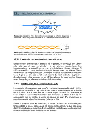 89
3.2.11 La energía y otras consideraciones eléctricas
En los edificios comerciales, la energía, por lo general, se distribuye a un voltaje
más alto que el que se distribuye a los clientes residenciales. Los
transformadores de los edificios reducen el voltaje hasta niveles utilizables.El
UPS de un edificio puede suministrar energía de reserva en caso de que falle la
alimentación de energía principal. La energía asciende por conductos verticales
hasta llegar a los diversos ramales del sistema de distribución. Los supresores
de sobretensión y las unidades de las UPS en el área de salas pueden filtrarla
antes de que llegue a las computadoras de los usuarios.
3.2.12 Efecto Kelvin de la corriente alterna (CA)
La corriente alterna posee una extraña propiedad denominada efecto Kelvin.
Cuanto mayor frecuencia hay, menos viaja realmente la corriente por el centro
del conductor. Por el contrario, la corriente migra hacia la circunferencia, o
borde externo. Cuando las frecuencias son muy altas, el efecto Kelvin es tan
pronunciado que los cables, a veces, ni siquiera se usan. Por el contrario, la
energía atraviesa tubos denominados guías de ondas.
Desde el punto de vista del instalador, el efecto Kelvin es una razón más para
tener cuidado al tender cables, para no jalarlos ni retorcerlos, ya que eso causa
discontinuidades en la superficie. Esto, debido al efecto Kelvin, puede repercutir
en la capacidad del cable de transmitir las señales.
 