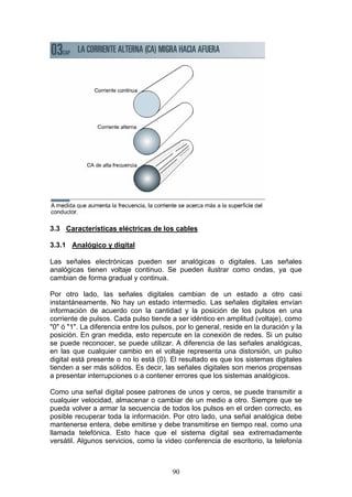 90
3.3 Características eléctricas de los cables
3.3.1 Analógico y digital
Las señales electrónicas pueden ser analógicas o digitales. Las señales
analógicas tienen voltaje continuo. Se pueden ilustrar como ondas, ya que
cambian de forma gradual y continua.
Por otro lado, las señales digitales cambian de un estado a otro casi
instantáneamente. No hay un estado intermedio. Las señales digitales envían
información de acuerdo con la cantidad y la posición de los pulsos en una
corriente de pulsos. Cada pulso tiende a ser idéntico en amplitud (voltaje), como
"0" ó "1". La diferencia entre los pulsos, por lo general, reside en la duración y la
posición. En gran medida, esto repercute en la conexión de redes. Si un pulso
se puede reconocer, se puede utilizar. A diferencia de las señales analógicas,
en las que cualquier cambio en el voltaje representa una distorsión, un pulso
digital está presente o no lo está (0). El resultado es que los sistemas digitales
tienden a ser más sólidos. Es decir, las señales digitales son menos propensas
a presentar interrupciones o a contener errores que los sistemas analógicos.
Como una señal digital posee patrones de unos y ceros, se puede transmitir a
cualquier velocidad, almacenar o cambiar de un medio a otro. Siempre que se
pueda volver a armar la secuencia de todos los pulsos en el orden correcto, es
posible recuperar toda la información. Por otro lado, una señal analógica debe
mantenerse entera, debe emitirse y debe transmitirse en tiempo real, como una
llamada telefónica. Esto hace que el sistema digital sea extremadamente
versátil. Algunos servicios, como la video conferencia de escritorio, la telefonía
 