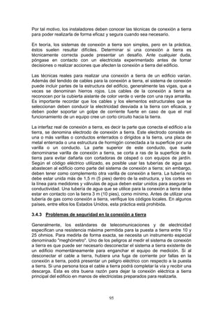 95
Por tal motivo, los instaladores deben conocer las técnicas de conexión a tierra
para poder realizarla de forma eficaz y segura cuando sea necesario.
En teoría, los sistemas de conexión a tierra son simples, pero en la práctica,
éstos suelen resultar difíciles. Determinar si una conexión a tierra es
técnicamente correcta puede presentar un desafío. Ante cualquier duda,
póngase en contacto con un electricista experimentado antes de tomar
decisiones o realizar acciones que afecten la conexión a tierra del edificio.
Las técnicas reales para realizar una conexión a tierra de un edificio varían.
Además del tendido de cables para la conexión a tierra, el sistema de conexión
puede incluir partes de la estructura del edificio, generalmente las vigas, que a
veces se denominan hierros rojos. Los cables de la conexión a tierra se
reconocen por la cubierta aislante de color verde o verde con una raya amarilla.
Es importante recordar que los cables y los elementos estructurales que se
seleccionan deben conducir la electricidad desviada a la tierra con eficacia, y
deben poder soportar un golpe de corriente fuerte en caso de que el mal
funcionamiento de un equipo cree un corto circuito hacia la tierra.
La interfaz real de conexión a tierra, es decir la parte que conecta el edificio a la
tierra, se denomina electrodo de conexión a tierra. Este electrodo consiste en
una o más varillas o conductos enterrados o dirigidos a la tierra, una placa de
metal enterrada o una estructura de hormigón conectada a la superficie por una
varilla o un conducto. La parte superior de este conducto, que suele
denominarse varilla de conexión a tierra, se corta a ras de la superficie de la
tierra para evitar dañarla con cortadoras de césped o con equipos de jardín.
Según el código eléctrico utilizado, es posible usar las tuberías de agua que
abastecen al edificio como parte del sistema de conexión a tierra; sin embargo,
deben tener como complemento otra varilla de conexión a tierra. La tubería no
debe estar unida más de 1,5 m (5 pies) dentro de la estructura, y los cortes en
la línea para medidores y válvulas de agua deben estar unidos para asegurar la
conductividad. Una tubería de agua que se utilice para la conexión a tierra debe
estar en contacto con la tierra 3 m (10 pies), como mínimo. Antes de utilizar una
tubería de gas como conexión a tierra, verifique los códigos locales. En algunos
países, entre ellos los Estados Unidos, esta práctica está prohibida.
3.4.3 Problemas de seguridad en la conexión a tierra
Generalmente, los estándares de telecomunicaciones y de electricidad
especifican una resistencia máxima permitida para la puesta a tierra entre 10 y
25 ohmios. Para medirla de forma exacta, se necesita un instrumento especial
denominado "meghómetro". Uno de los peligros al medir el sistema de conexión
a tierra es que puede ser necesario desconectar el sistema a tierra existente de
un edificio momentáneamente para enganchar el equipo de medición. Si al
desconectar el cable a tierra, hubiera una fuga de corriente por fallas en la
conexión a tierra, podrá presentar un peligro eléctrico con respecto a la puesta
a tierra. Si una persona toca el cable a tierra podrá completar la vía y recibir una
descarga. Ésta es otra buena razón para dejar la conexión eléctrica a tierra
principal del edificio en manos de electricistas preparados para realizarla.
 