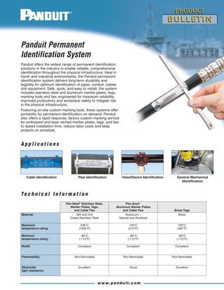 Panduit offers the widest range of permanent identification
solutions in the industry to enable reliable, comprehensive
identification throughout the physical infrastructure. Ideal in
harsh and industrial environments, the Panduit permanent
identification system delivers long-term durability and
legibility for optimum identification of pipes, conduit, cables
and equipment. Safe, quick, and easy to install, the system
includes stainless steel and aluminum marker plates, tags,
marking tools and ties engineered for maximum reliability,
improved productivity and workplace safety to mitigate risk
in the physical infrastructure.
Featuring on-site custom marking tools, these systems offer
portability for permanent identification on demand. Panduit
also offers a rapid response, factory custom marking service
for embossed and laser etched marker plates, tags, and ties
to speed installation time, reduce labor costs and keep
projects on schedule.
Panduit Permanent
Identification System
Cable Identification Pipe Identification Valve/Device Identification General Mechanical
Identification
www.panduit.com
C a b l e T i e I n s t a l l a t i o n To o l s
■ Tools speed installation
■ Feature high reliability, low maintenance,
long life
■ GS4MT and PBTMT feature automatic
tension and cut-off capabilities for improved
productivity and installer safety
PBTMT
GS4MTST2MT
Permanent Identification System
Pan-Steel®
Stainless Steel,
Marker Plates, Tags,
and Cable Ties
Pan-Alum™
Aluminum Marker Plates
and Cable Ties Brass Tags
Material: 304 and 316
Grade Stainless Steel
Aluminum –
Natural and Anodized
Brass
Maximum
temperature rating:
538°C
(1000°F)
100°C
(212°F)
150°C
(302°F)
Minimum
temperature rating:
-80°C
(-112°F)
-80°C
(-112°F)
-80°C
(-112°F)
RoHS: Compliant Compliant Compliant
Flammability: Non-flammable Non-flammable Non-flammable
Ultraviolet
light resistance:
Excellent Good Excellent
P a n - S t e e l ®
S t a i n l e s s S t e e l C a b l e T i e s
■ Delivers strength, long life, and resistance
to chemicals, vibration, radiation,
weathering and extreme temperatures
■ Use with Pan-Steel®
Marker Plates and
Tags for fast installation at the lowest
installed cost
■ Smooth surfaces and rounded edges,
protects the cable bundle and the installer
for improved productivity, job site safety,
and reliability
■ Patented self-locking head reduces
installation steps for improved productivity
*Other lengths available, contact customer service.
**Tested per SAE Standard AS23190/3 (formerly MIL).
^Order number of pieces required, in multiples of Standard Package Quantity.
See pages 6 and 7 for stainless steel and brass marker plates and tags.
MLTS
MLTH
©2010 Panduit Corp.
ALL RIGHTS RESERVED.
Product Bulletin Number SA-SSCB25
Replaces SA-SSCB18
12/2010
WORLDWIDE SUBSIDIARIES AND SALES OFFICES
For a copy of Panduit product warranties, log on to www.panduit.com/warranty
PANDUIT CANADA
Markham, Ontario
cs-cdn@panduit.com
Phone: 800.777.3300
PANDUIT EUROPE LTD.
London, UK
cs-emea@panduit.com
Phone: 44.20.8601.7200
PANDUIT JAPAN
Tokyo, Japan
cs-japan@panduit.com
Phone: 81.3.6863.6000
PANDUIT SINGAPORE PTE. LTD.
Republic of Singapore
cs-ap@panduit.com
Phone: 65.6305.7575
PANDUIT AUSTRALIA PTY. LTD.
Victoria, Australia
cs-aus@panduit.com
Phone: 61.3.9794.9020
PANDUIT LATIN AMERICA
Guadalajara, Mexico
cs-la@panduit.com
Phone: 52.33.3777.6000
Contact Customer Service by email: cs@panduit.com
or by phone: 800-777-3300 and reference SSCB25
Visit us at www.panduit.com
For more information
Te c h n i c a l I n f o r m a t i o n
A p p l i c a t i o n s
Part Number
Max.
Bundle
Diameter Length*
Min. Loop
Tensile
Strength**
Min.
Bundle
Diameter Width Thickness
Recommended
Panduit
Installation Tool
Std.
Pkg.
Qty.^
Std.
Ctn.
Qty.In. mm In. mm Lbs. N In. mm In. mm In. mm
AISI 304 Stainless Steel – For General Purpose
Standard Cross Section
MLT1S-CP 1.0 25 5.0 127
200 890 0.50 12.7 0.18 4.6 0.010 0.25 GS4MT, HTMT, ST2MT 100 500
MLT2S-CP 2.0 51 7.9 201
MLT4S-CP 4.0 102 14.3 362
MLT6S-CP 6.0 152 20.5 521
Heavy Cross Section
MLT2H-LP 2.0 51 7.9 201
450 2000 0.50 12.7 0.31 7.9 0.010 0.25
PBTMT(/E), GS4MT,
HTMT, ST2MT
50 250MLT4H-LP 4.0 102 14.3 362
MLT6H-LP 6.0 152 20.5 521
AISI 316 Stainless Steel – For Superior Corrosion Resistance
Standard Cross Section
MLT1S-CP316 1.0 25 5.0 127
200 890 0.50 12.7 0.18 4.6 0.010 0.25 GS4MT, HTMT, ST2MT 100 500
MLT2S-CP316 2.0 51 7.9 201
MLT4S-CP316 4.0 102 14.3 362
MLT6S-CP316 6.0 152 20.5 521
Heavy Cross Section
MLT2H-LP316 2.0 51 7.9 201
450 2000 0.50 12.7 0.31 7.9 0.010 0.25
PBTMT(/E), GS4MT,
HTMT, ST2MT
50 250MLT4H-LP316 4.0 102 14.3 362
MLT6H-LP316 6.0 152 20.5 521
Part Number Description
Std.
Pkg.
Qty.
High Volume Use
PBTMT Battery powered installation tool, for use with Pan-Steel®
Heavy, Extra-Heavy,
and Super-Heavy Cross Section MLT Style Ties, and MLTD Double Wrapped Style Ties,
2 – 12 volt lithium-ion batteries and 115 volt, 60 Hz charger included.
1
Medium Volume Use
GS4MT Used with Standard and Heavy Cross Section Pan-Steel®
Type MLT Ties. 1
ST2MT Used with Heavy Cross Section Pan-Alum™
Type MLT Ties and
Standard and Heavy Cross Section Pan-Steel®
Type MLT Ties.
1
 